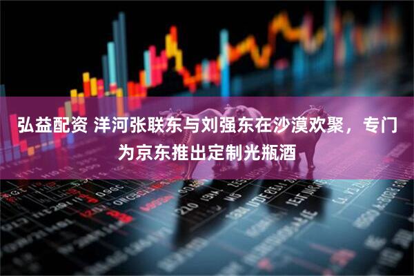 弘益配资 洋河张联东与刘强东在沙漠欢聚，专门为京东推出定制光瓶酒