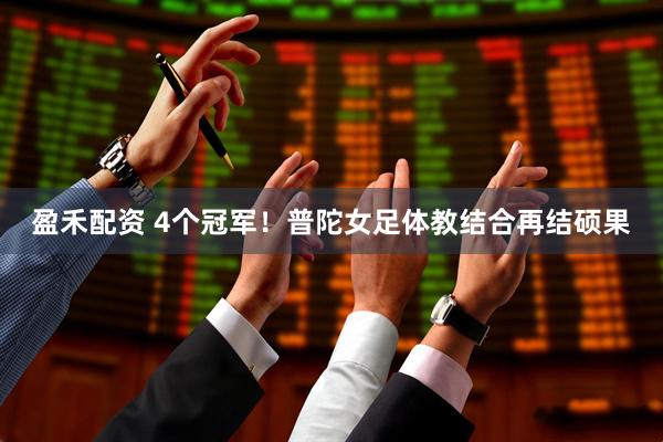盈禾配资 4个冠军！普陀女足体教结合再结硕果