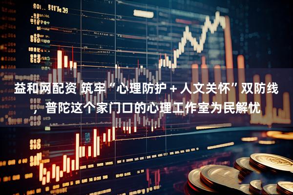 益和网配资 筑牢“心理防护＋人文关怀”双防线，普陀这个家门口的心理工作室为民解忧