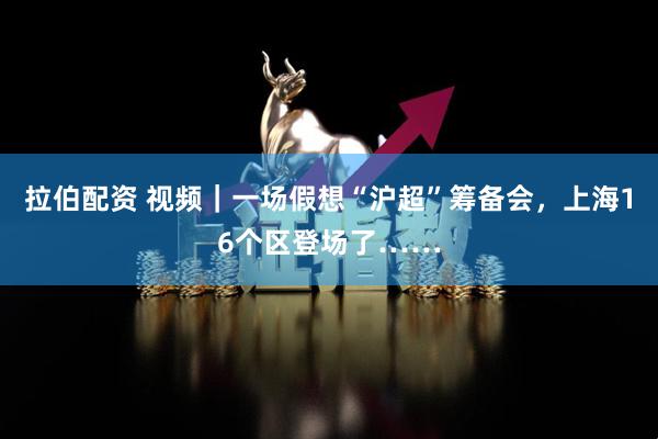 拉伯配资 视频｜一场假想“沪超”筹备会，上海16个区登场了……