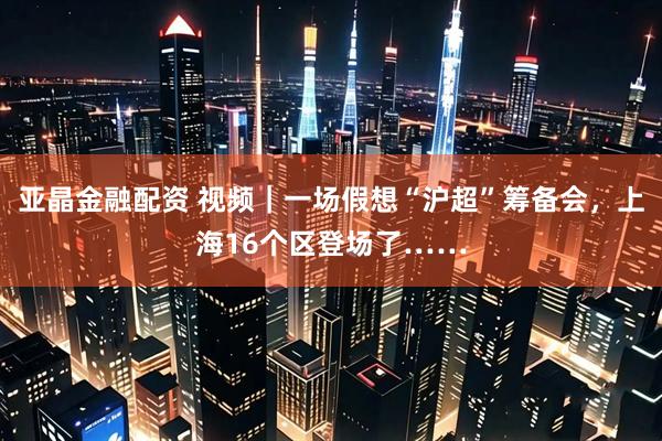 亚晶金融配资 视频｜一场假想“沪超”筹备会，上海16个区登场了……
