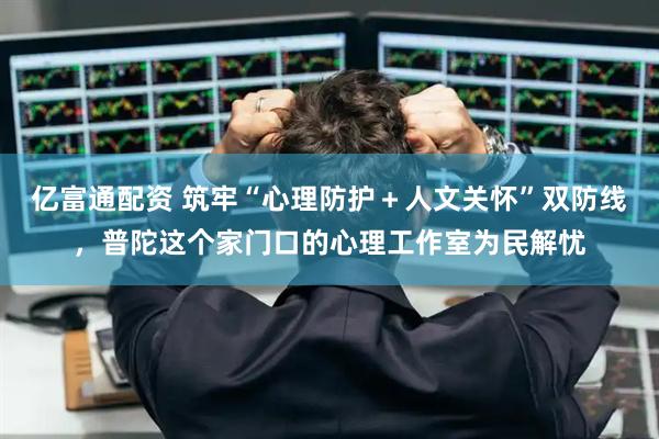 亿富通配资 筑牢“心理防护＋人文关怀”双防线，普陀这个家门口的心理工作室为民解忧