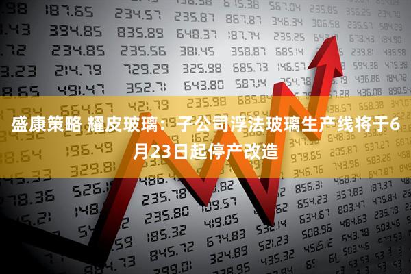 盛康策略 耀皮玻璃：子公司浮法玻璃生产线将于6月23日起停产改造