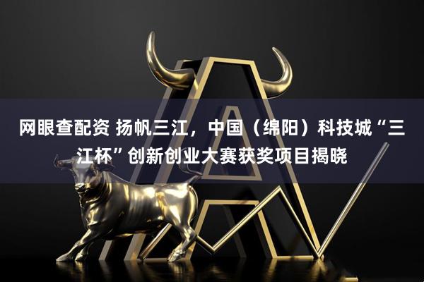 网眼查配资 扬帆三江，中国（绵阳）科技城“三江杯”创新创业大赛获奖项目揭晓