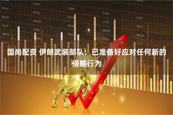 国尚配资 伊朗武装部队：已准备好应对任何新的侵略行为