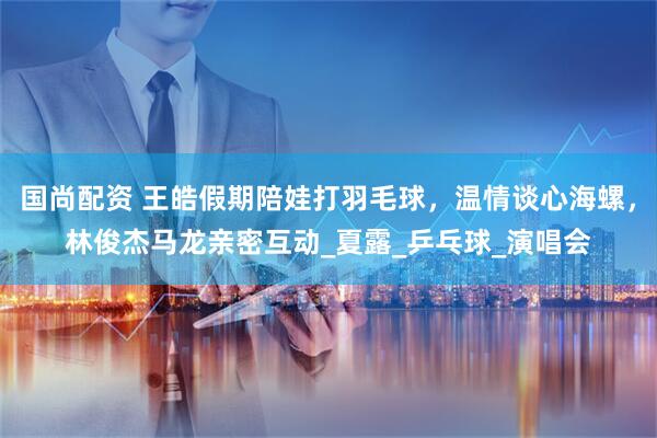 国尚配资 王皓假期陪娃打羽毛球，温情谈心海螺，林俊杰马龙亲密互动_夏露_乒乓球_演唱会