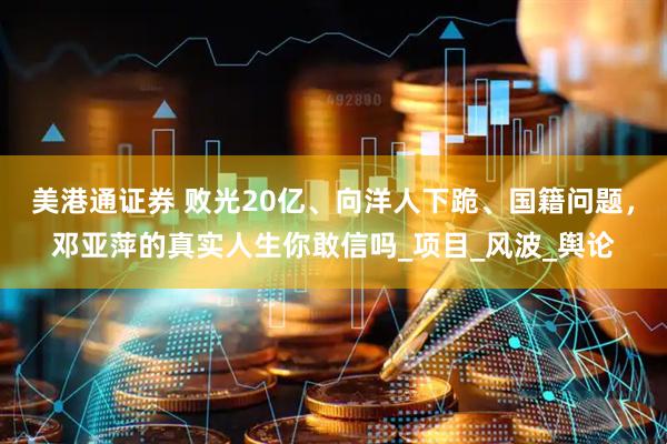 美港通证券 败光20亿、向洋人下跪、国籍问题，邓亚萍的真实人生你敢信吗_项目_风波_舆论