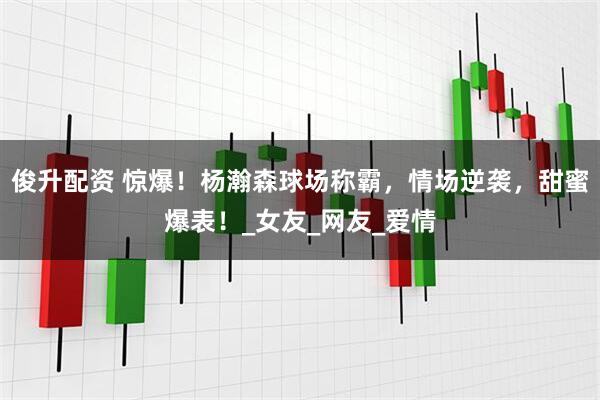 俊升配资 惊爆！杨瀚森球场称霸，情场逆袭，甜蜜爆表！_女友_网友_爱情