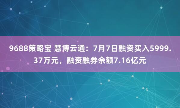 9688策略宝 慧博云通：7月7日融资买入5999.37万元，融资融券余额7.16亿元