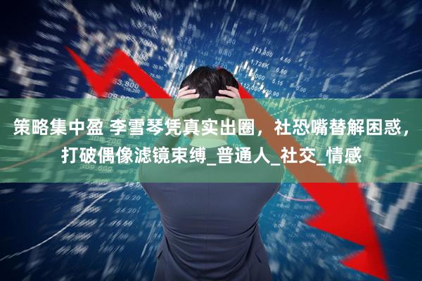 策略集中盈 李雪琴凭真实出圈，社恐嘴替解困惑，打破偶像滤镜束缚_普通人_社交_情感