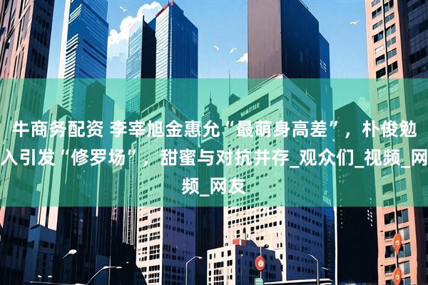 牛商务配资 李宰旭金惠允“最萌身高差”，朴俊勉加入引发“修罗场”，甜蜜与对抗并存_观众们_视频_网友
