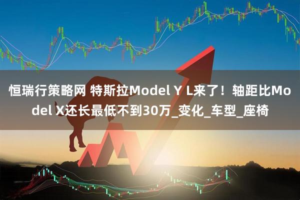 恒瑞行策略网 特斯拉Model Y L来了！轴距比Model X还长最低不到30万_变化_车型_座椅