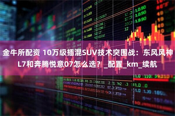 金牛所配资 10万级插混SUV技术突围战：东风风神L7和奔腾悦意07怎么选？_配置_km_续航