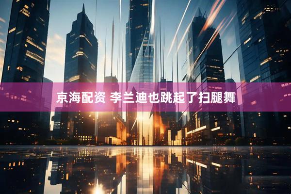 京海配资 李兰迪也跳起了扫腿舞
