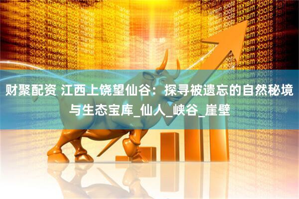 财聚配资 江西上饶望仙谷：探寻被遗忘的自然秘境与生态宝库_仙人_峡谷_崖壁