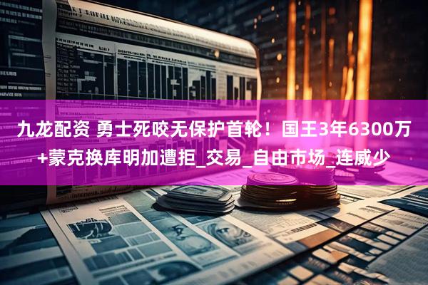 九龙配资 勇士死咬无保护首轮！国王3年6300万+蒙克换库明加遭拒_交易_自由市场_连威少