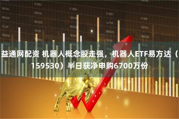 益通网配资 机器人概念股走强，机器人ETF易方达（159530）半日获净申购6700万份