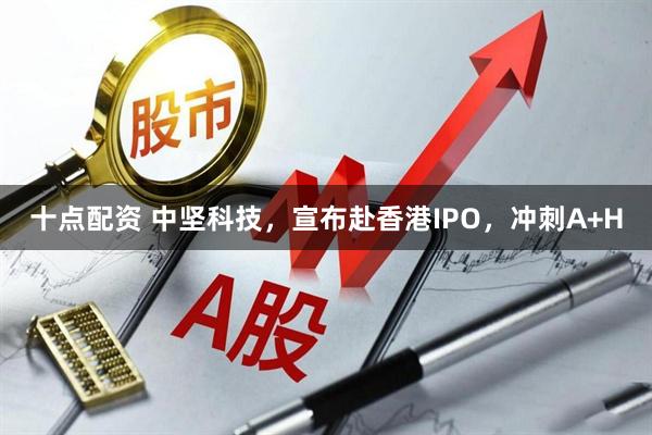 十点配资 中坚科技，宣布赴香港IPO，冲刺A+H