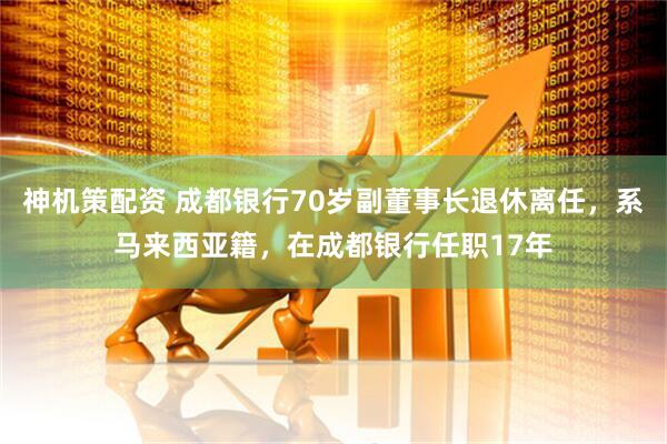 神机策配资 成都银行70岁副董事长退休离任，系马来西亚籍，在成都银行任职17年
