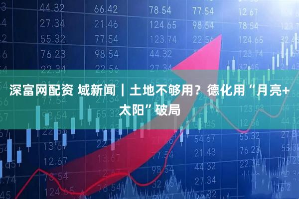 深富网配资 域新闻｜土地不够用？德化用“月亮+太阳”破局