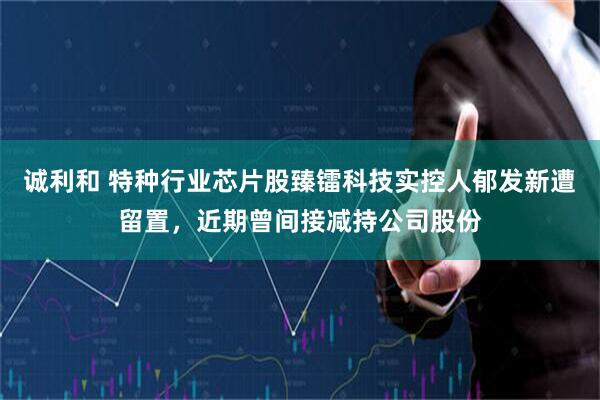 诚利和 特种行业芯片股臻镭科技实控人郁发新遭留置，近期曾间接减持公司股份