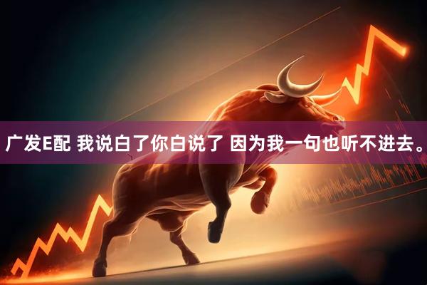 广发E配 我说白了你白说了 因为我一句也听不进去。