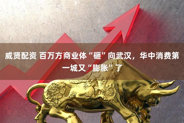 威贤配资 百万方商业体“砸”向武汉，华中消费第一城又“膨胀”了