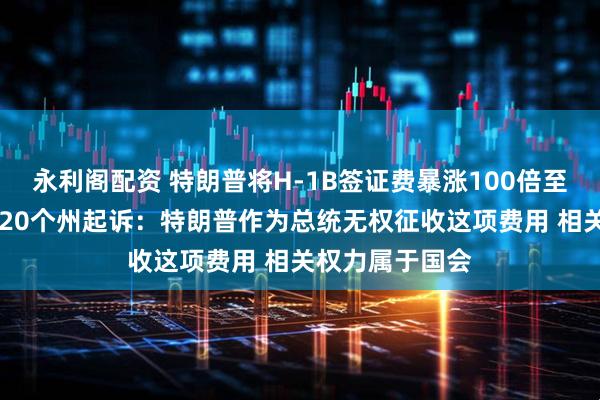 永利阁配资 特朗普将H-1B签证费暴涨100倍至10万美元,遭20个州起诉:特朗普作为总统无权征收这项费用 相关权力属于国会