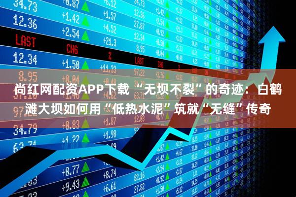 尚红网配资APP下载 “无坝不裂”的奇迹：白鹤滩大坝如何用“低热水泥”筑就“无缝”传奇