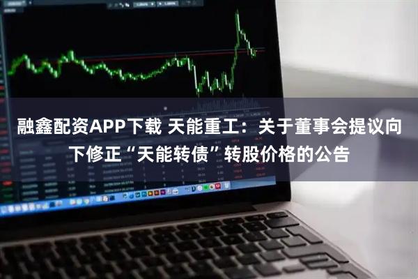 融鑫配资APP下载 天能重工：关于董事会提议向下修正“天能转债”转股价格的公告