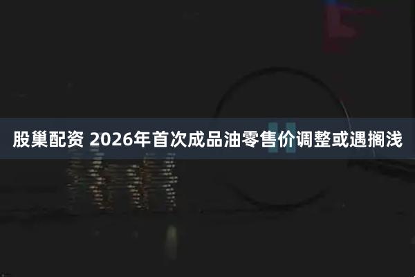股巢配资 2026年首次成品油零售价调整或遇搁浅