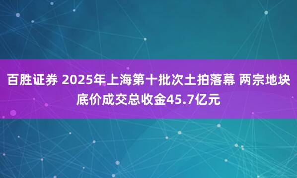 百胜证券 2025年上海第十批次土拍落幕 两宗地块底价成交总收金45.7亿元