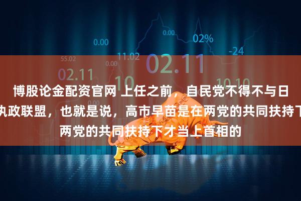 博股论金配资官网 上任之前，自民党不得不与日本维新会组成执政联盟，也就是说，高市早苗是在两党的共同扶持下才当上首相的