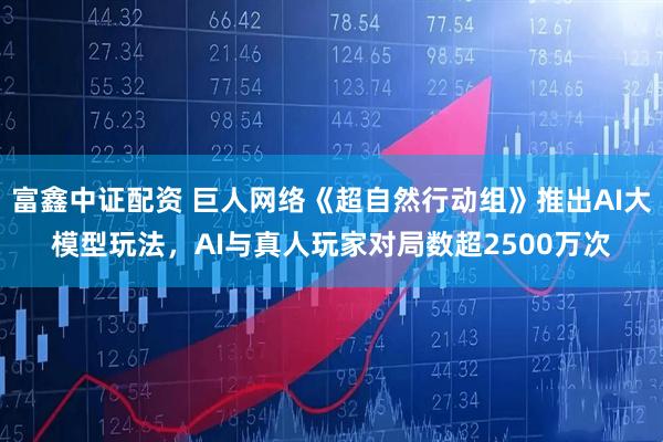 富鑫中证配资 巨人网络《超自然行动组》推出AI大模型玩法，AI与真人玩家对局数超2500万次