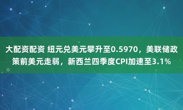 大配资配资 纽元兑美元攀升至0.5970，美联储政策前美元走弱，新西兰四季度CPI加速至3.1%