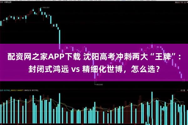 配资网之家APP下载 沈阳高考冲刺两大“王牌”：封闭式鸿远 vs 精细化世博，怎么选？