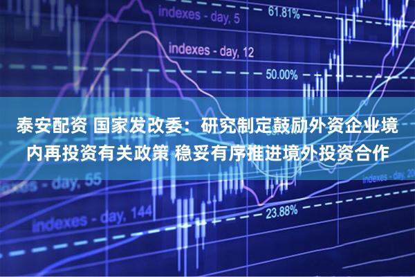 泰安配资 国家发改委：研究制定鼓励外资企业境内再投资有关政策 稳妥有序推进境外投资合作